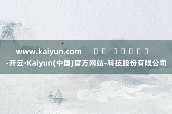 www.kaiyun.com      		  					  -开云·Kaiyun(中国)官方网站-科技股份有限公司
