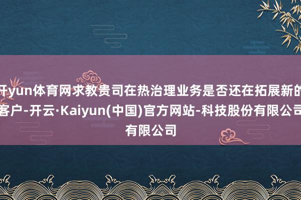 开yun体育网求教贵司在热治理业务是否还在拓展新的客户-开云·Kaiyun(中国)官方网站-科技股份有限公司