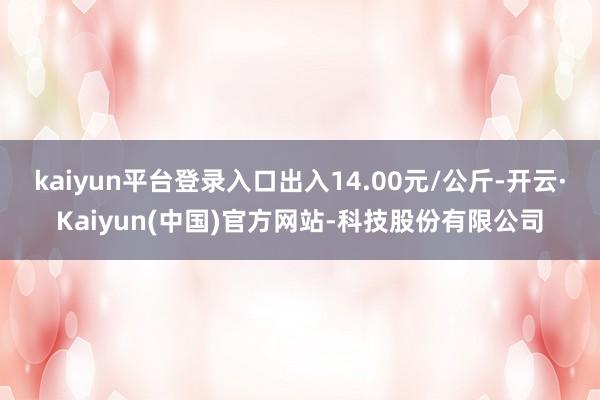kaiyun平台登录入口出入14.00元/公斤-开云·Kaiyun(中国)官方网站-科技股份有限公司