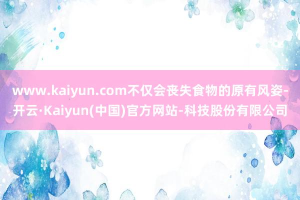 www.kaiyun.com不仅会丧失食物的原有风姿-开云·Kaiyun(中国)官方网站-科技股份有限公司