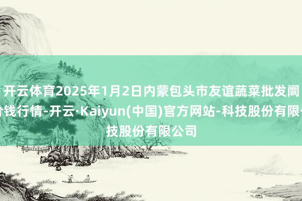 开云体育2025年1月2日内蒙包头市友谊蔬菜批发阛阓价钱行情-开云·Kaiyun(中国)官方网站-科技股份有限公司