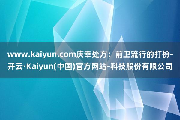 www.kaiyun.com庆幸处方:前卫流行的打扮-开云·Kaiyun(中国)官方网站-科技股份有限公司