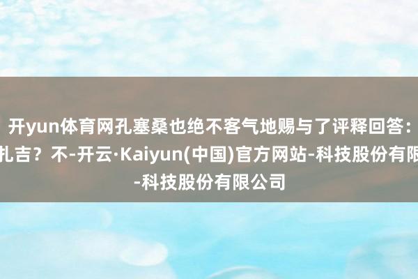 开yun体育网孔塞桑也绝不客气地赐与了评释回答:小因扎吉?不-开云·Kaiyun(中国)官方网站-科技股份有限公司