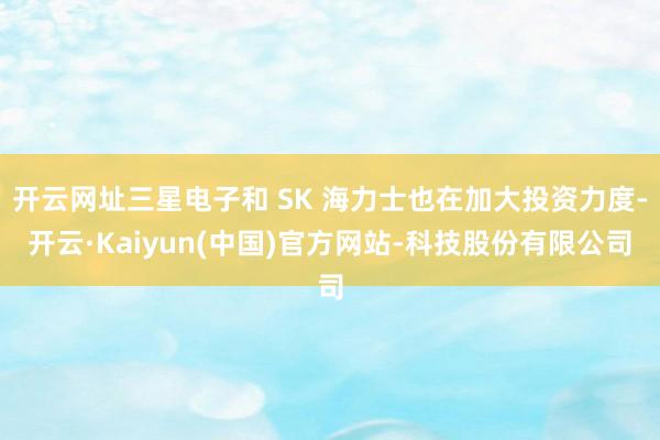 开云网址三星电子和 SK 海力士也在加大投资力度-开云·Kaiyun(中国)官方网站-科技股份有限公司