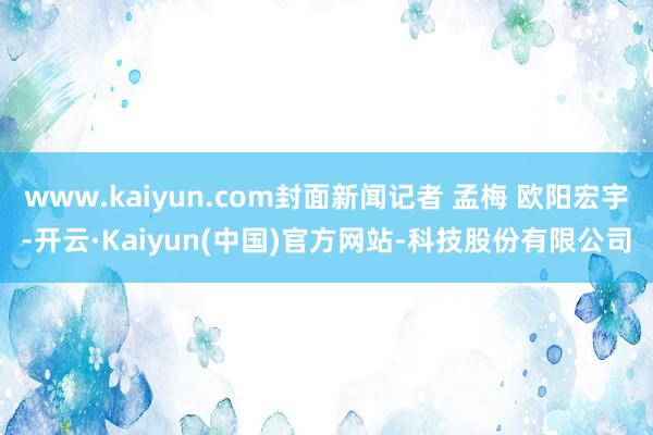 www.kaiyun.com封面新闻记者 孟梅 欧阳宏宇-开云·Kaiyun(中国)官方网站-科技股份有限公司