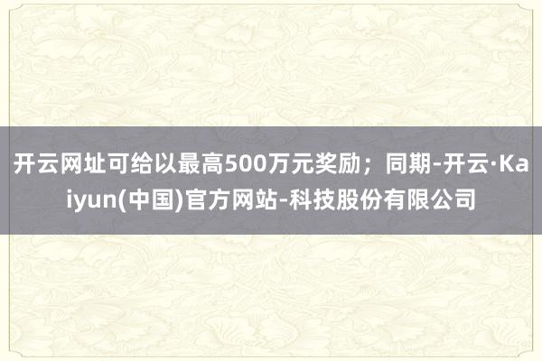 开云网址可给以最高500万元奖励;同期-开云·Kaiyun(中国)官方网站-科技股份有限公司