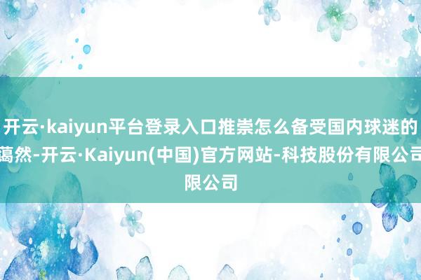 开云·kaiyun平台登录入口推崇怎么备受国内球迷的蔼然-开云·Kaiyun(中国)官方网站-科技股份有限公司