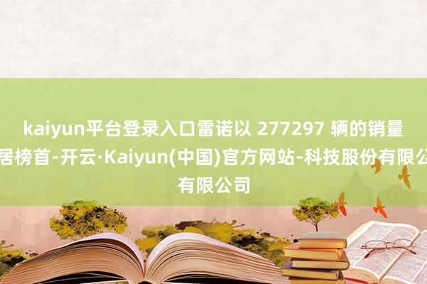 kaiyun平台登录入口雷诺以 277297 辆的销量稳居榜首-开云·Kaiyun(中国)官方网站-科技股份有限公司