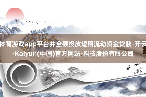 体育游戏app平台并全额投放短期流动资金贷款-开云·Kaiyun(中国)官方网站-科技股份有限公司