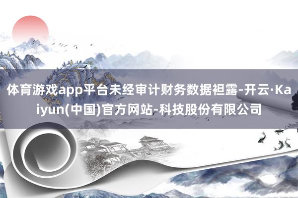 体育游戏app平台未经审计财务数据袒露-开云·Kaiyun(中国)官方网站-科技股份有限公司