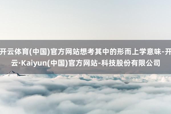 开云体育(中国)官方网站想考其中的形而上学意味-开云·Kaiyun(中国)官方网站-科技股份有限公司