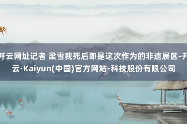 开云网址记者 梁雪我死后即是这次作为的非遗展区-开云·Kaiyun(中国)官方网站-科技股份有限公司