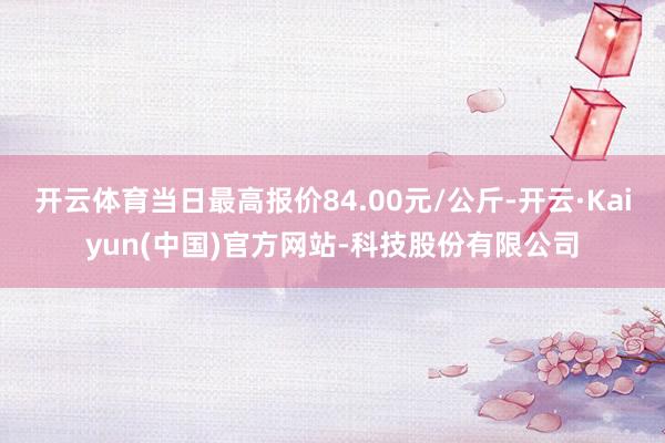 开云体育当日最高报价84.00元/公斤-开云·Kaiyun(中国)官方网站-科技股份有限公司