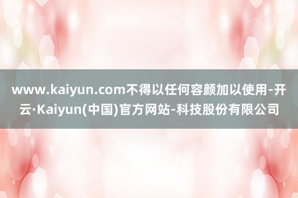 www.kaiyun.com不得以任何容颜加以使用-开云·Kaiyun(中国)官方网站-科技股份有限公司