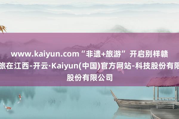 www.kaiyun.com“非遗+旅游” 开启别样赣鄱之旅在江西-开云·Kaiyun(中国)官方网站-科技股份有限公司