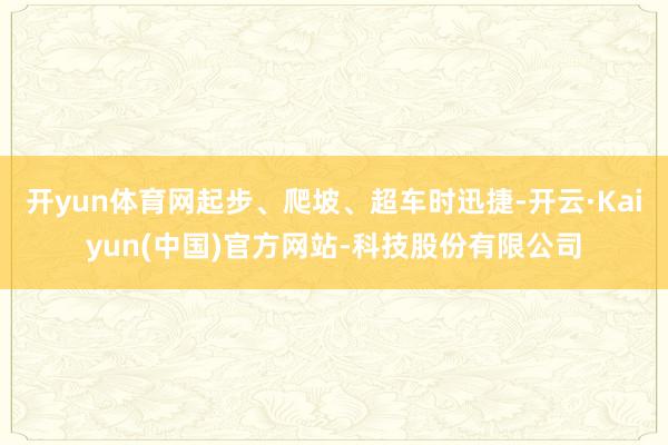 开yun体育网起步、爬坡、超车时迅捷-开云·Kaiyun(中国)官方网站-科技股份有限公司