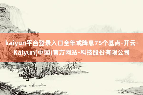 kaiyun平台登录入口全年或降息75个基点-开云·Kaiyun(中国)官方网站-科技股份有限公司