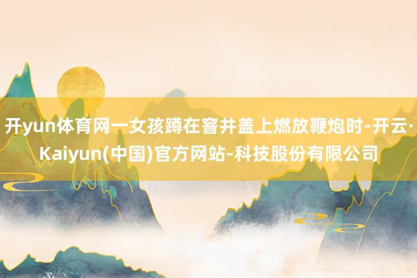 开yun体育网一女孩蹲在窨井盖上燃放鞭炮时-开云·Kaiyun(中国)官方网站-科技股份有限公司