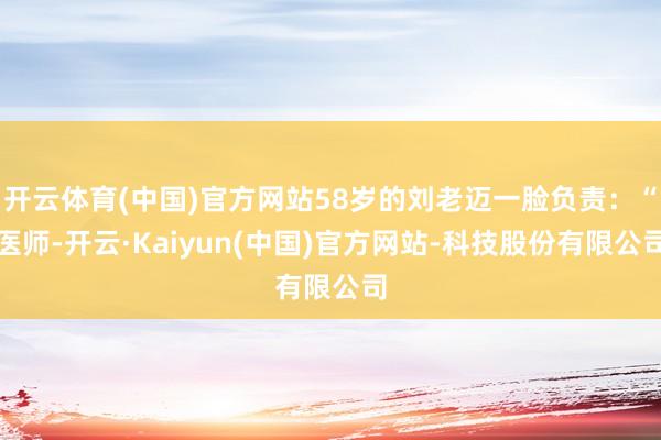 开云体育(中国)官方网站58岁的刘老迈一脸负责：“医师-开云·Kaiyun(中国)官方网站-科技股份有限公司