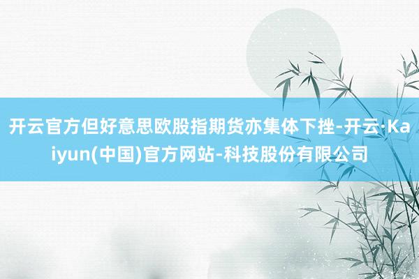 开云官方但好意思欧股指期货亦集体下挫-开云·Kaiyun(中国)官方网站-科技股份有限公司