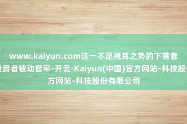 www.kaiyun.com这一不足掩耳之势的下落意味着好多投资者被动套牢-开云·Kaiyun(中国)官方网站-科技股份有限公司