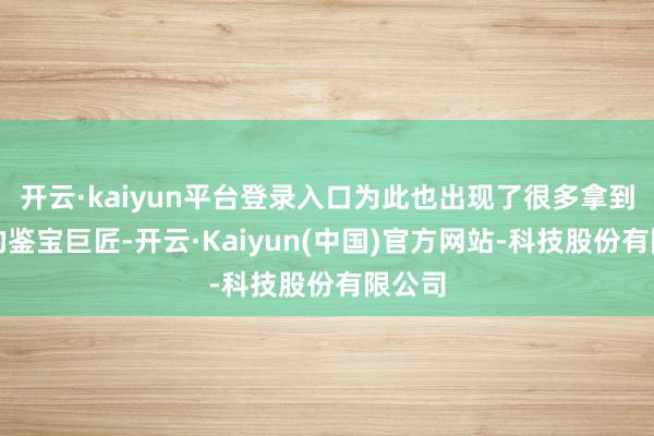 开云·kaiyun平台登录入口为此也出现了很多拿到证书的鉴宝巨匠-开云·Kaiyun(中国)官方网站-科技股份有限公司