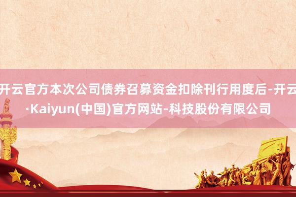 开云官方本次公司债券召募资金扣除刊行用度后-开云·Kaiyun(中国)官方网站-科技股份有限公司
