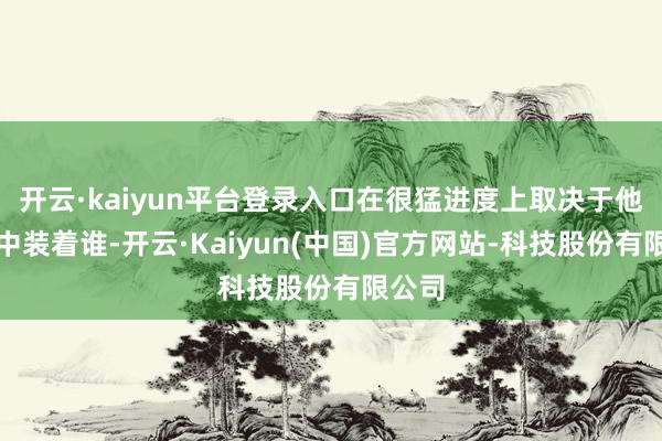 开云·kaiyun平台登录入口在很猛进度上取决于他们心中装着谁-开云·Kaiyun(中国)官方网站-科技股份有限公司