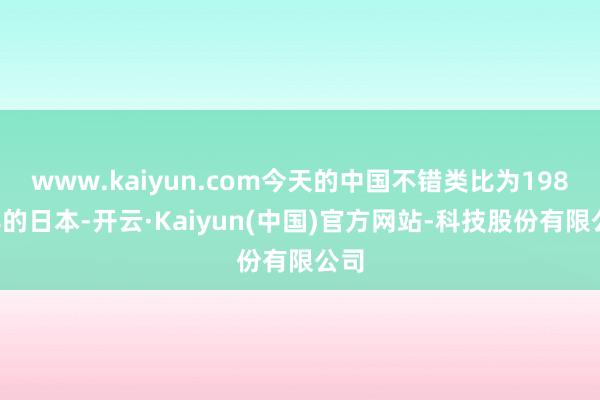 www.kaiyun.com今天的中国不错类比为1980年的日本-开云·Kaiyun(中国)官方网站-科技股份有限公司