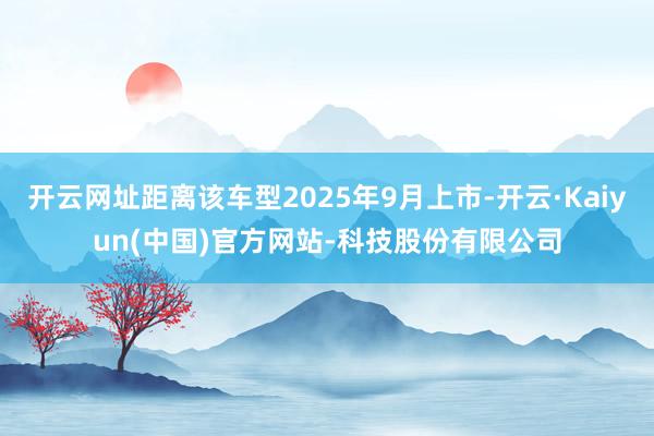 开云网址距离该车型2025年9月上市-开云·Kaiyun(中国)官方网站-科技股份有限公司