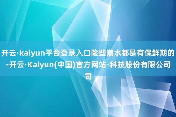 开云·kaiyun平台登录入口险些潮水都是有保鲜期的-开云·Kaiyun(中国)官方网站-科技股份有限公司