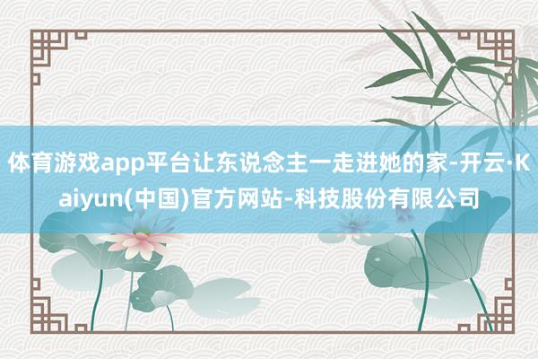体育游戏app平台让东说念主一走进她的家-开云·Kaiyun(中国)官方网站-科技股份有限公司