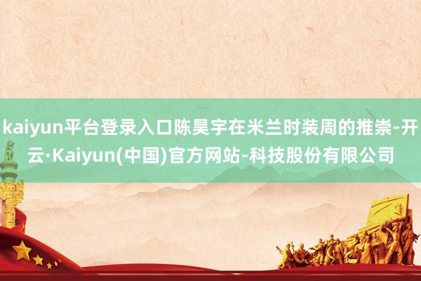 kaiyun平台登录入口陈昊宇在米兰时装周的推崇-开云·Kaiyun(中国)官方网站-科技股份有限公司
