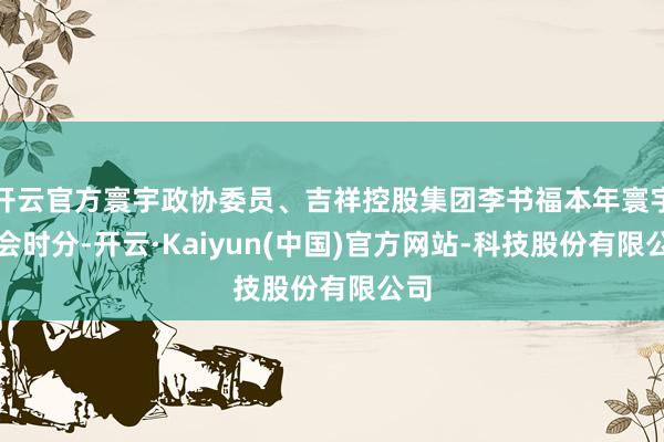 开云官方寰宇政协委员、吉祥控股集团李书福本年寰宇两会时分-开云·Kaiyun(中国)官方网站-科技股份有限公司