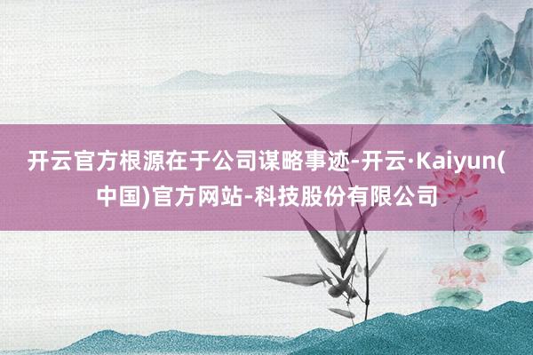 开云官方根源在于公司谋略事迹-开云·Kaiyun(中国)官方网站-科技股份有限公司
