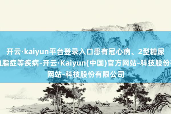 开云·kaiyun平台登录入口患有冠心病、2型糖尿病、高血脂症等疾病-开云·Kaiyun(中国)官方网站-科技股份有限公司
