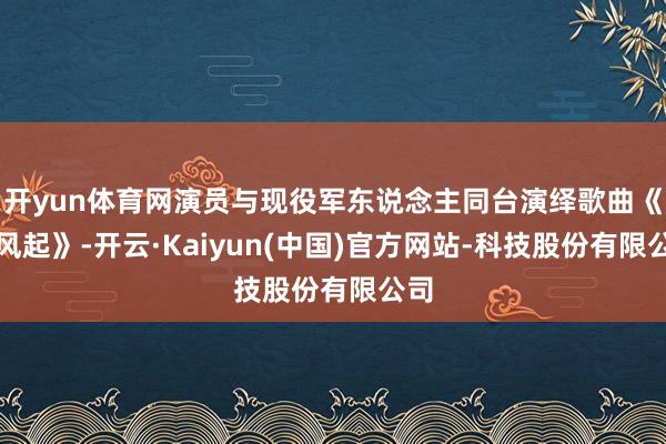 开yun体育网演员与现役军东说念主同台演绎歌曲《好风起》-开云·Kaiyun(中国)官方网站-科技股份有限公司