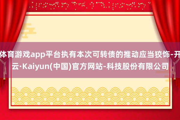 体育游戏app平台执有本次可转债的推动应当狡饰-开云·Kaiyun(中国)官方网站-科技股份有限公司