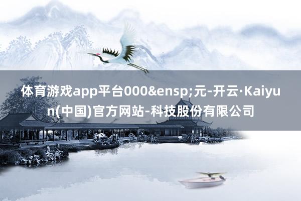 体育游戏app平台000&ensp;元-开云·Kaiyun(中国)官方网站-科技股份有限公司