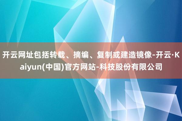 开云网址包括转载、摘编、复制或建造镜像-开云·Kaiyun(中国)官方网站-科技股份有限公司