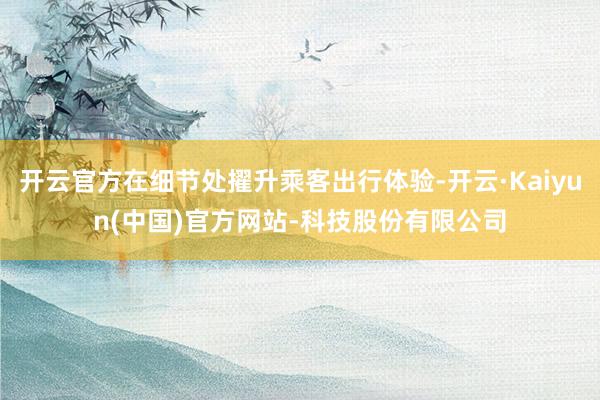 开云官方在细节处擢升乘客出行体验-开云·Kaiyun(中国)官方网站-科技股份有限公司