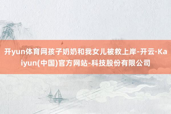 开yun体育网孩子奶奶和我女儿被救上岸-开云·Kaiyun(中国)官方网站-科技股份有限公司