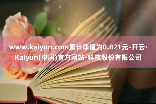 www.kaiyun.com累计净值为0.821元-开云·Kaiyun(中国)官方网站-科技股份有限公司