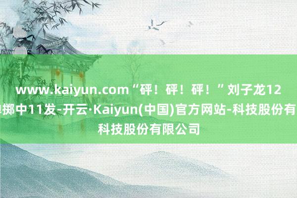 www.kaiyun.com“砰！砰！砰！”刘子龙12发枪弹掷中11发-开云·Kaiyun(中国)官方网站-科技股份有限公司