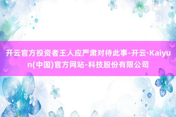 开云官方投资者王人应严肃对待此事-开云·Kaiyun(中国)官方网站-科技股份有限公司