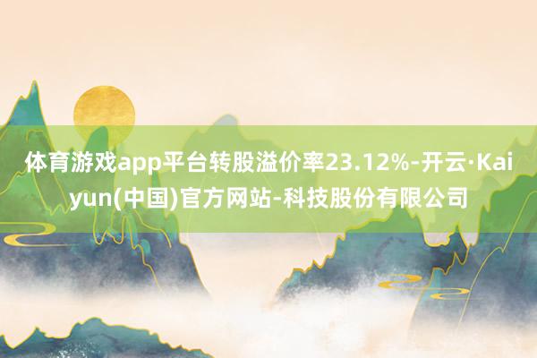 体育游戏app平台转股溢价率23.12%-开云·Kaiyun(中国)官方网站-科技股份有限公司