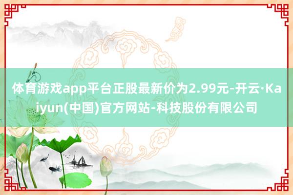 体育游戏app平台正股最新价为2.99元-开云·Kaiyun(中国)官方网站-科技股份有限公司