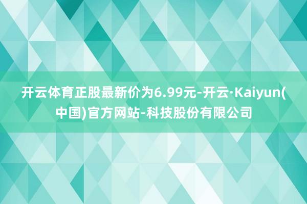 开云体育正股最新价为6.99元-开云·Kaiyun(中国)官方网站-科技股份有限公司