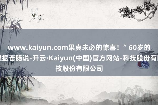 www.kaiyun.com果真未必的惊喜！”60岁的张大娘振奋肠说-开云·Kaiyun(中国)官方网站-科技股份有限公司