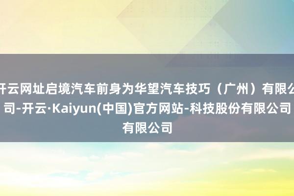 开云网址启境汽车前身为华望汽车技巧（广州）有限公司-开云·Kaiyun(中国)官方网站-科技股份有限公司